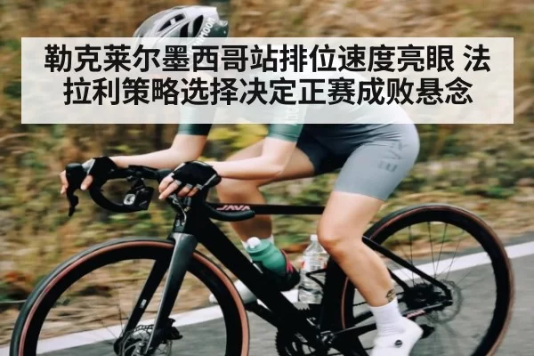 勒克莱尔墨西哥站排位速度亮眼 法拉利策略选择决定正赛成败悬念