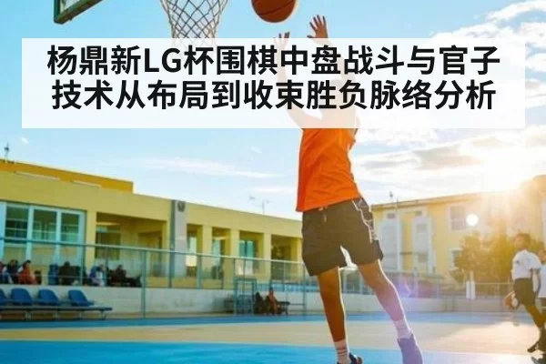 杨鼎新LG杯围棋中盘战斗与官子技术从布局到收束胜负脉络分析