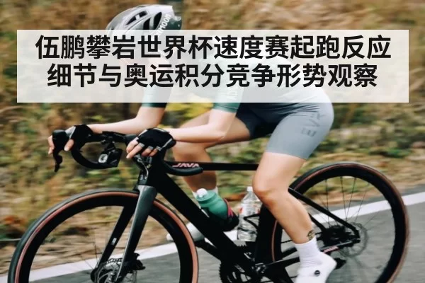 伍鹏攀岩世界杯速度赛起跑反应细节与奥运积分竞争形势观察