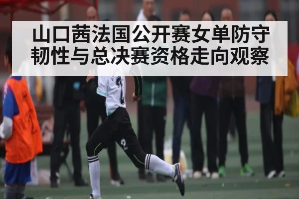 山口茜法国公开赛女单防守韧性与总决赛资格走向观察