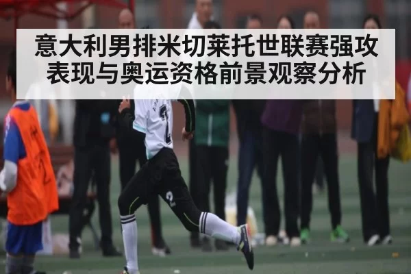 意大利男排米切莱托世联赛强攻表现与奥运资格前景观察分析